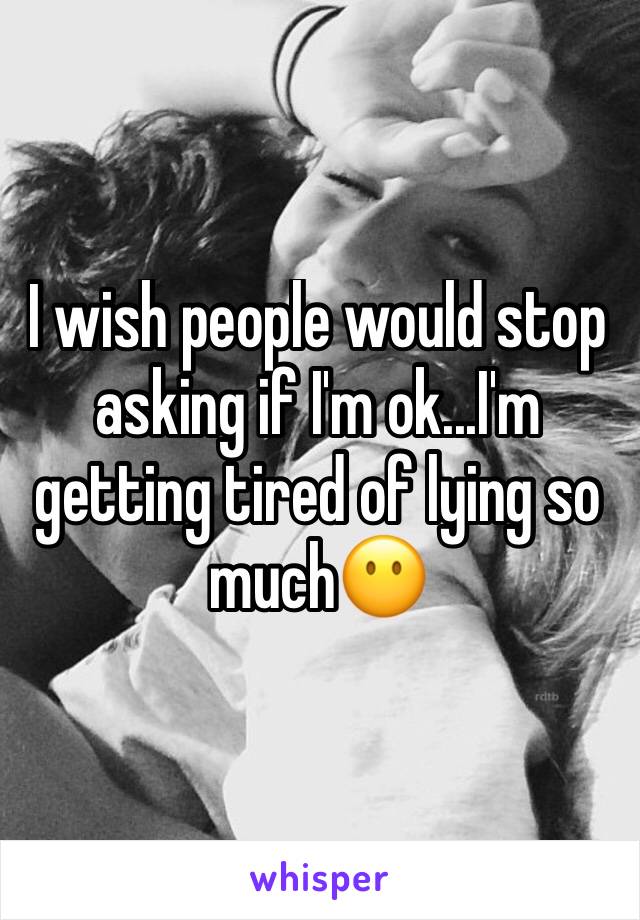 I wish people would stop asking if I'm ok...I'm getting tired of lying so much😶