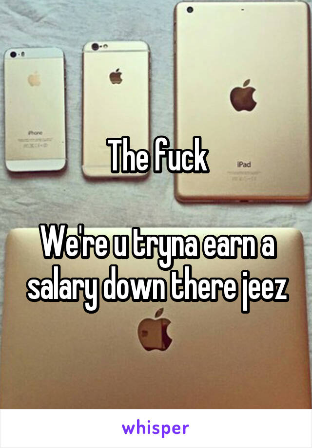 The fuck

We're u tryna earn a salary down there jeez