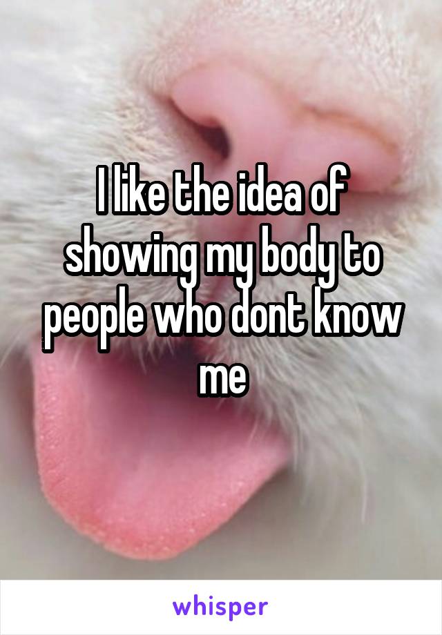 I like the idea of showing my body to people who dont know me
