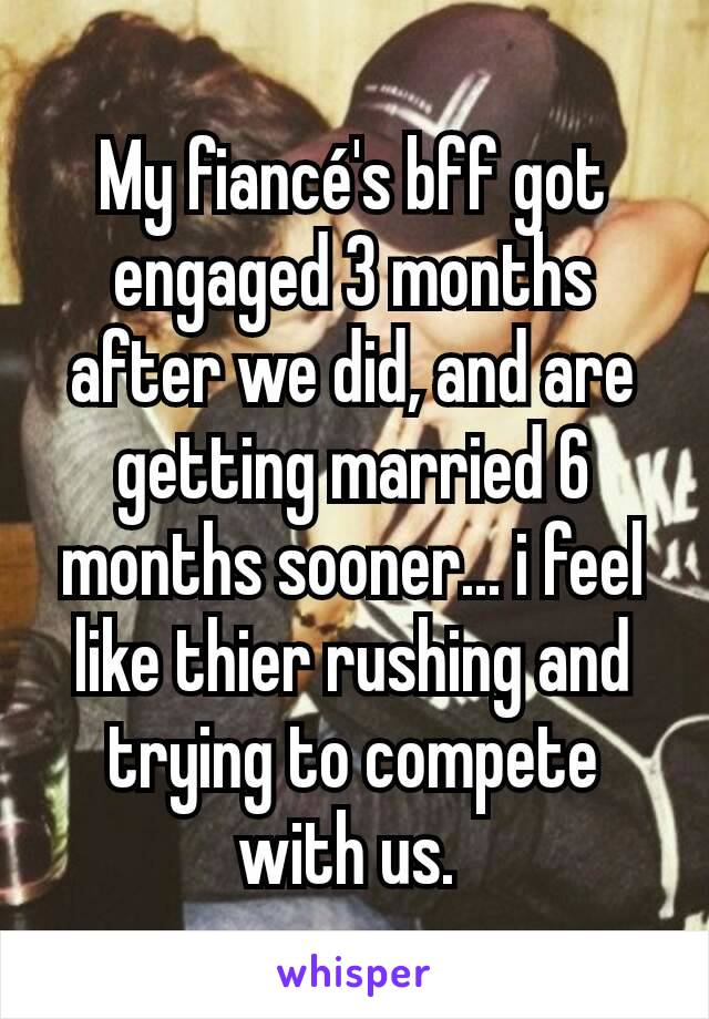 My fiancé's bff got engaged 3 months after we did, and are getting married 6 months sooner... i feel like thier rushing and trying to compete with us. 