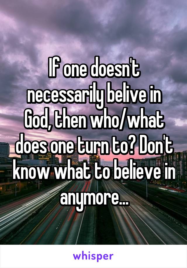 If one doesn't necessarily belive in God, then who/what does one turn to? Don't know what to believe in anymore...