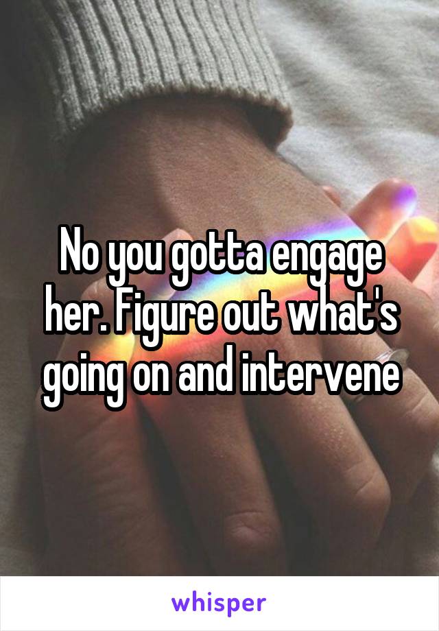No you gotta engage her. Figure out what's going on and intervene
