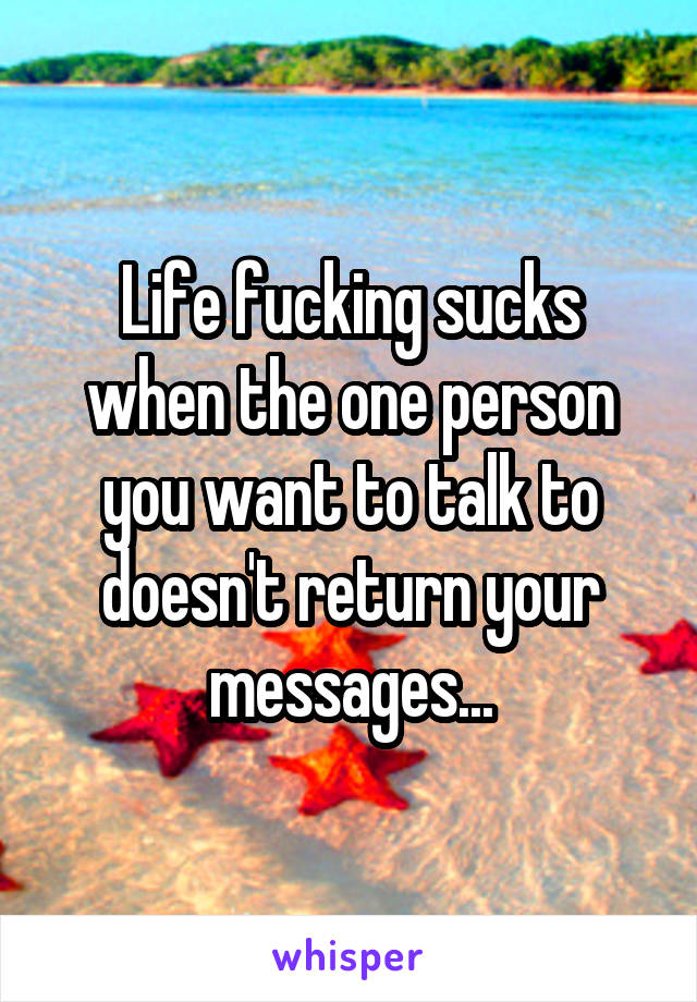 Life fucking sucks when the one person you want to talk to doesn't return your messages...