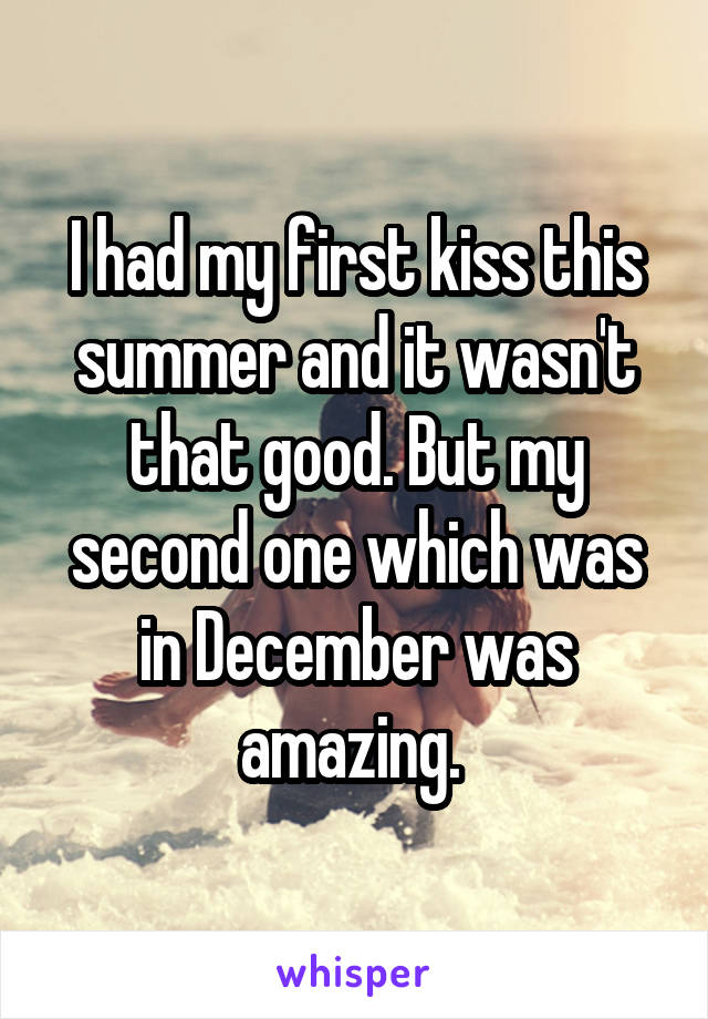 I had my first kiss this summer and it wasn't that good. But my second one which was in December was amazing. 