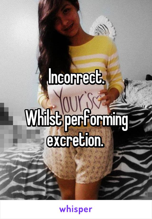 Incorrect.

Whilst performing excretion. 