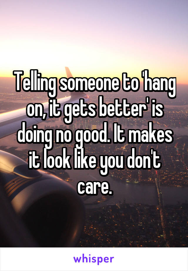 Telling someone to 'hang on, it gets better' is doing no good. It makes it look like you don't care.