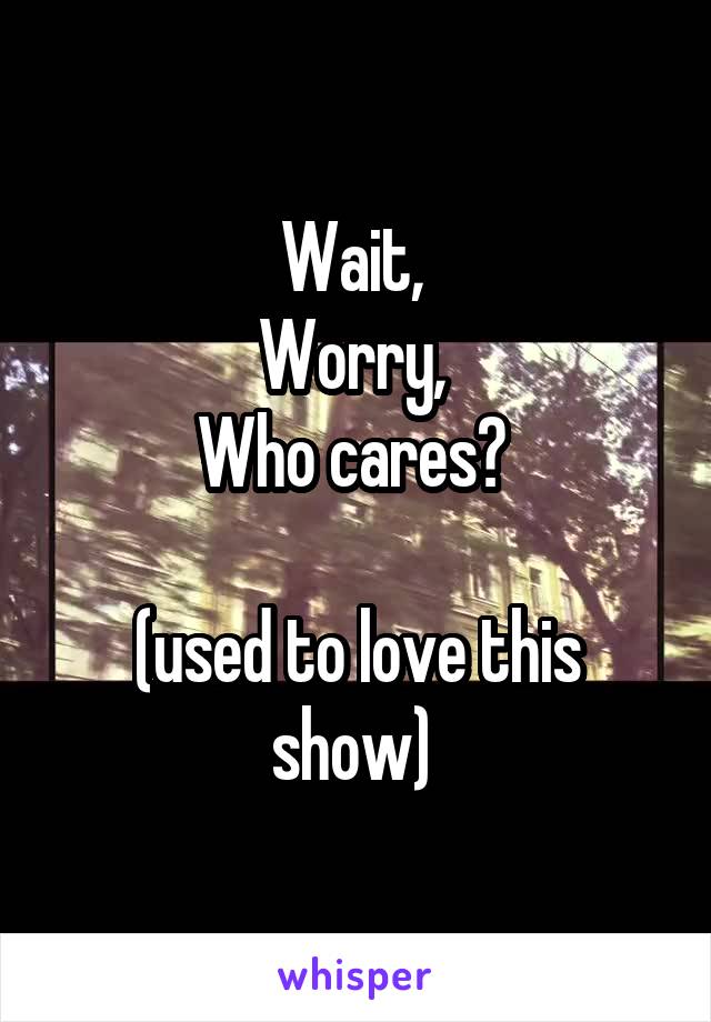 Wait, 
Worry, 
Who cares? 

(used to love this show) 