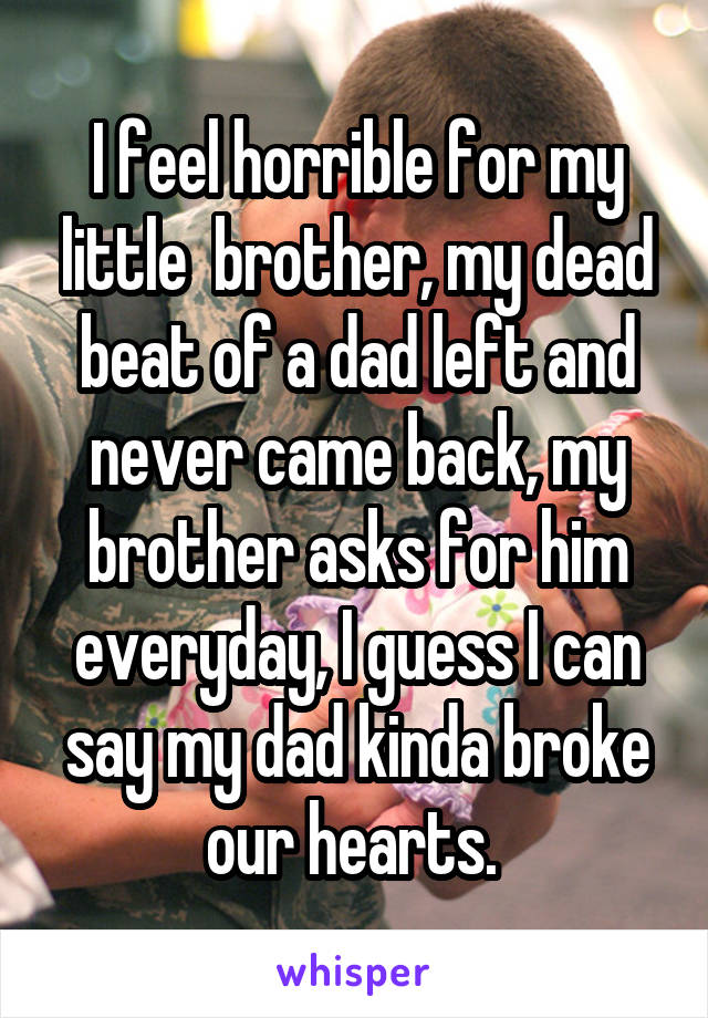 I feel horrible for my little  brother, my dead beat of a dad left and never came back, my brother asks for him everyday, I guess I can say my dad kinda broke our hearts. 