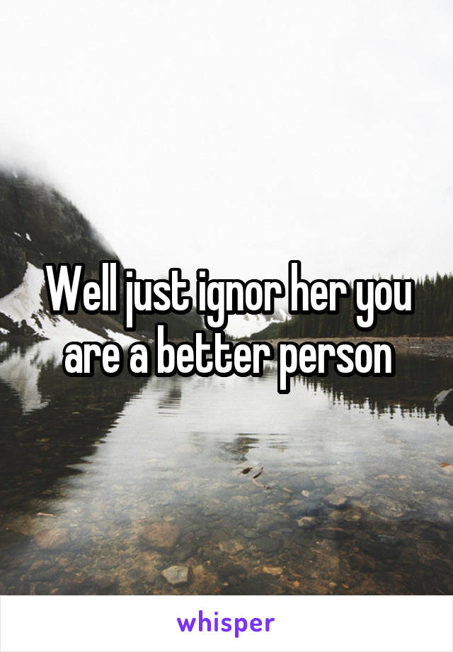 Well just ignor her you are a better person