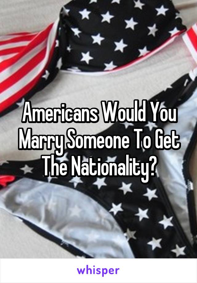 Americans Would You Marry Someone To Get The Nationality?