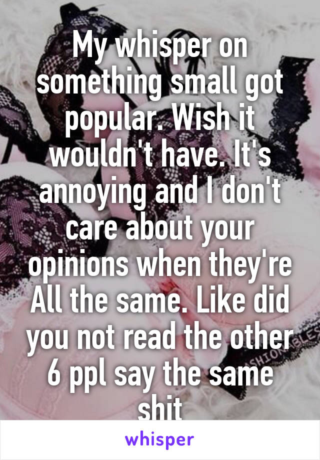 My whisper on something small got popular. Wish it wouldn't have. It's annoying and I don't care about your opinions when they're All the same. Like did you not read the other 6 ppl say the same shit
