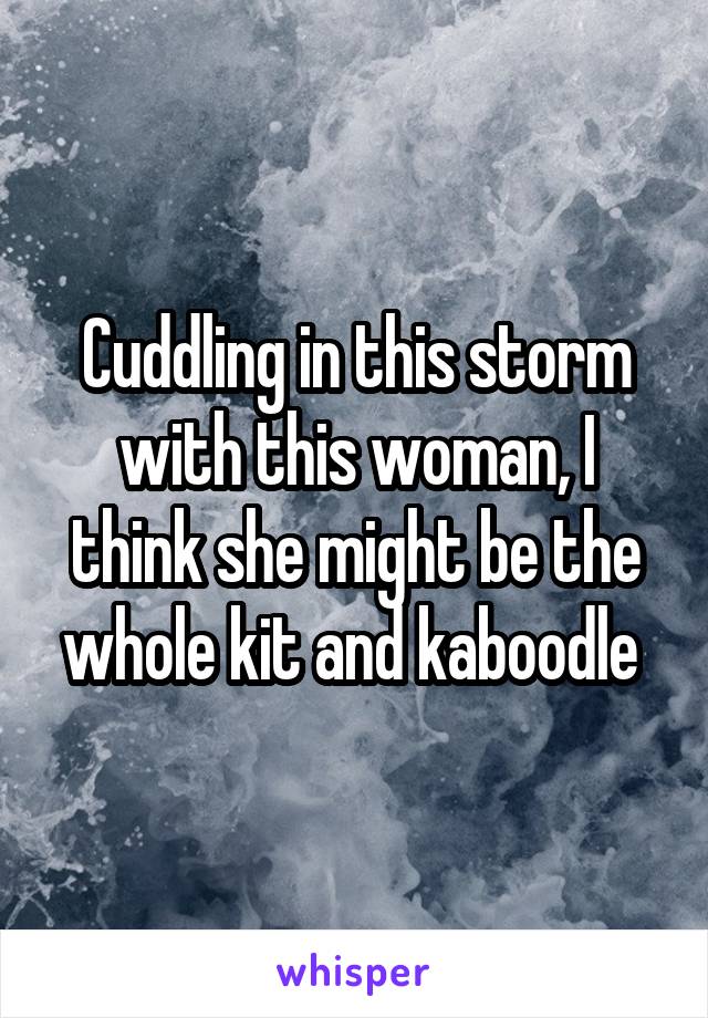 Cuddling in this storm with this woman, I think she might be the whole kit and kaboodle 