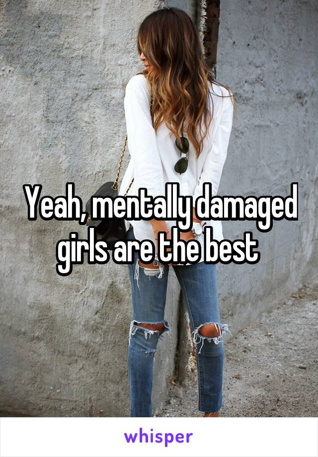 Yeah, mentally damaged girls are the best 