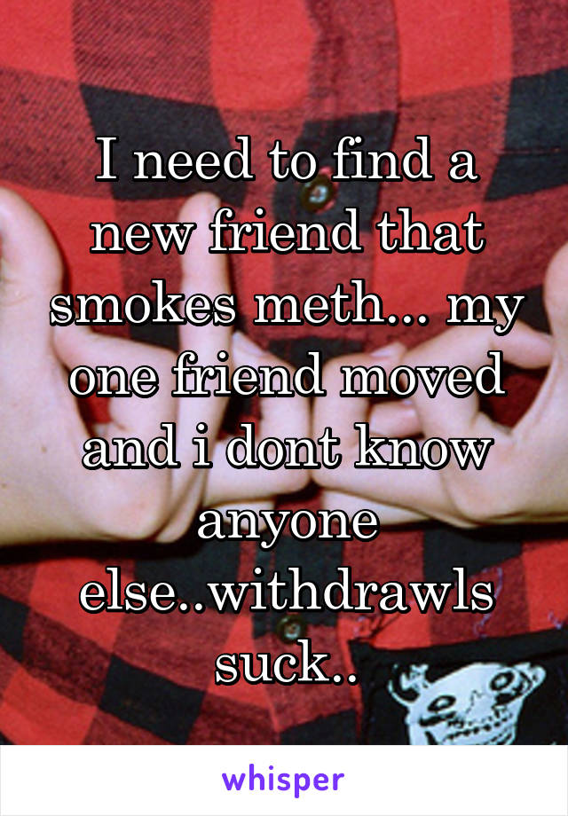 I need to find a new friend that smokes meth... my one friend moved and i dont know anyone else..withdrawls suck..