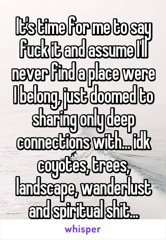 It's time for me to say fuck it and assume I'll never find a place were I belong, just doomed to sharing only deep connections with... idk coyotes, trees, landscape, wanderlust and spiritual shit...