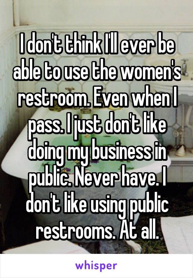 I don't think I'll ever be able to use the women's restroom. Even when I pass. I just don't like doing my business in public. Never have. I don't like using public restrooms. At all.