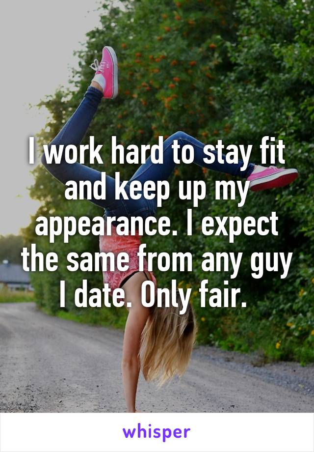 I work hard to stay fit and keep up my appearance. I expect the same from any guy I date. Only fair. 