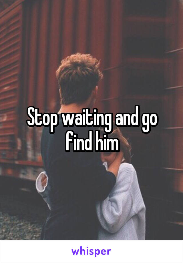 Stop waiting and go find him