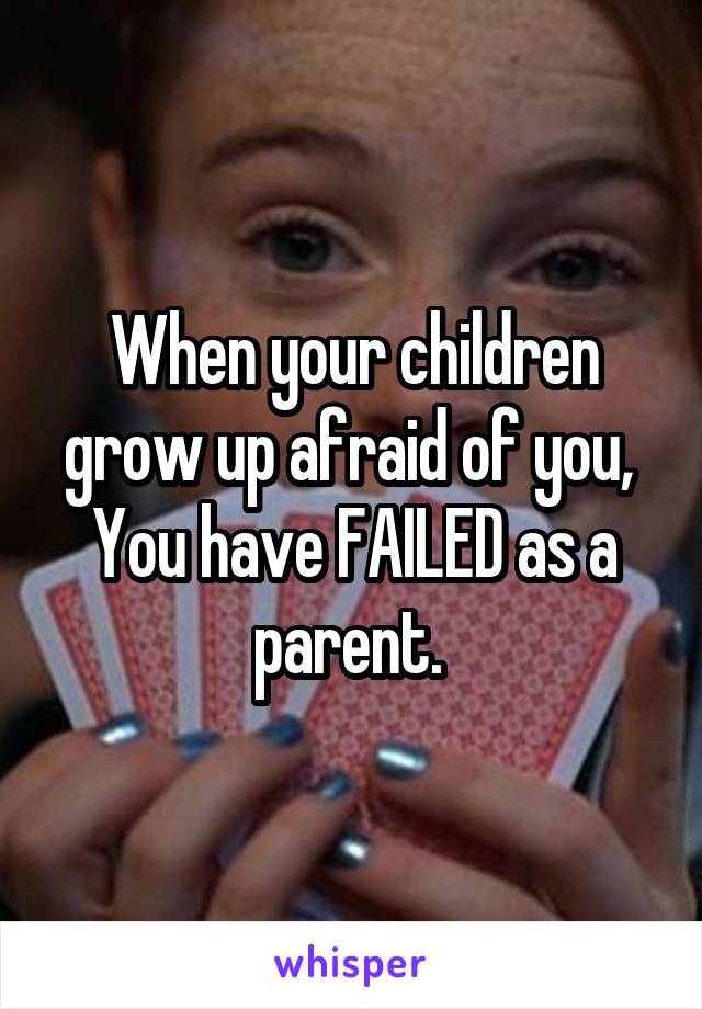 When your children grow up afraid of you, 
You have FAILED as a parent. 