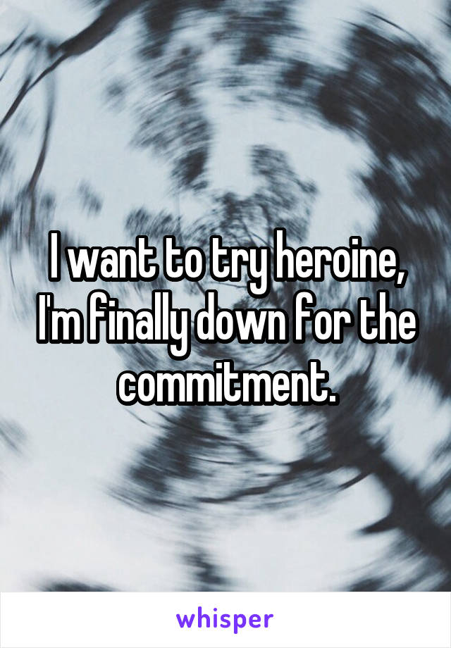 I want to try heroine, I'm finally down for the commitment.