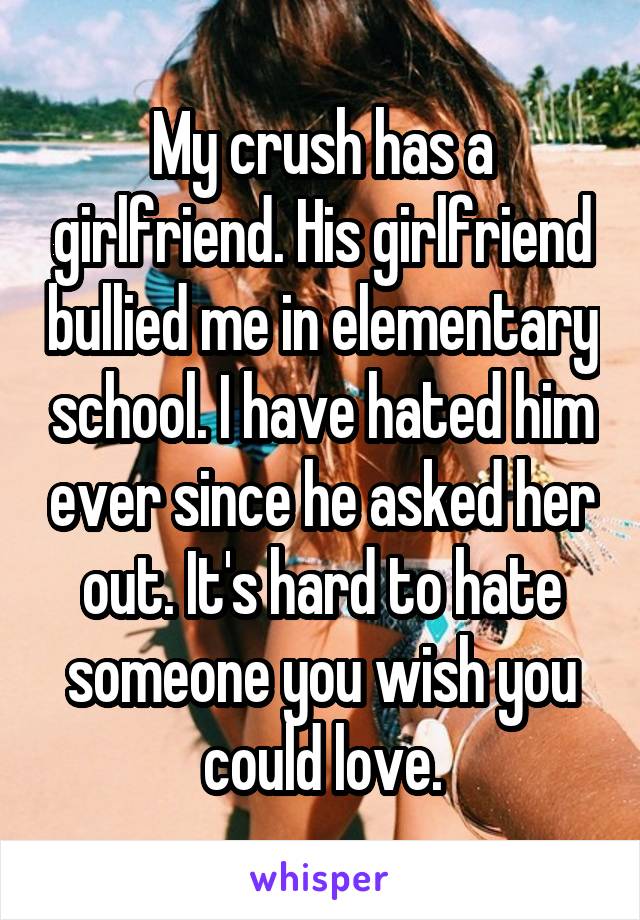 My crush has a girlfriend. His girlfriend bullied me in elementary school. I have hated him ever since he asked her out. It's hard to hate someone you wish you could love.
