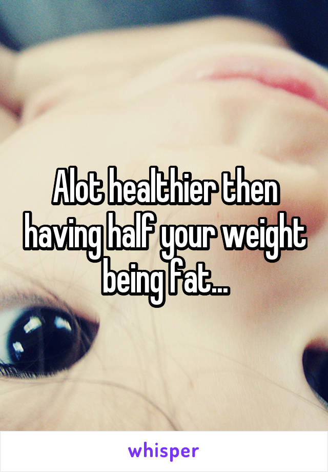 Alot healthier then having half your weight being fat...