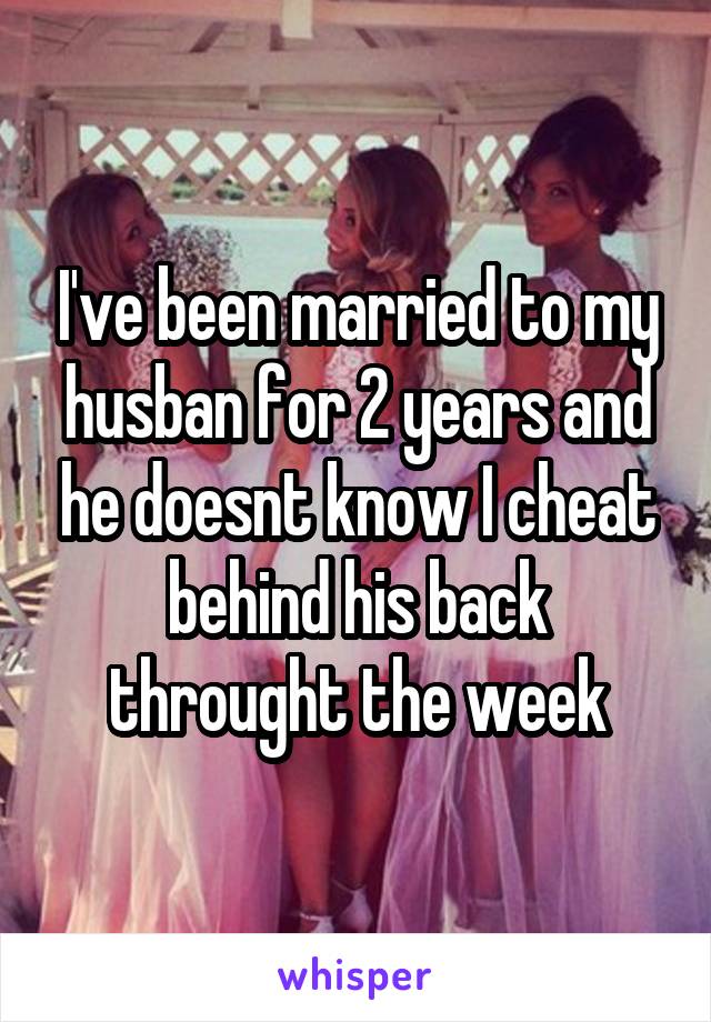 I've been married to my husban for 2 years and he doesnt know I cheat behind his back throught the week