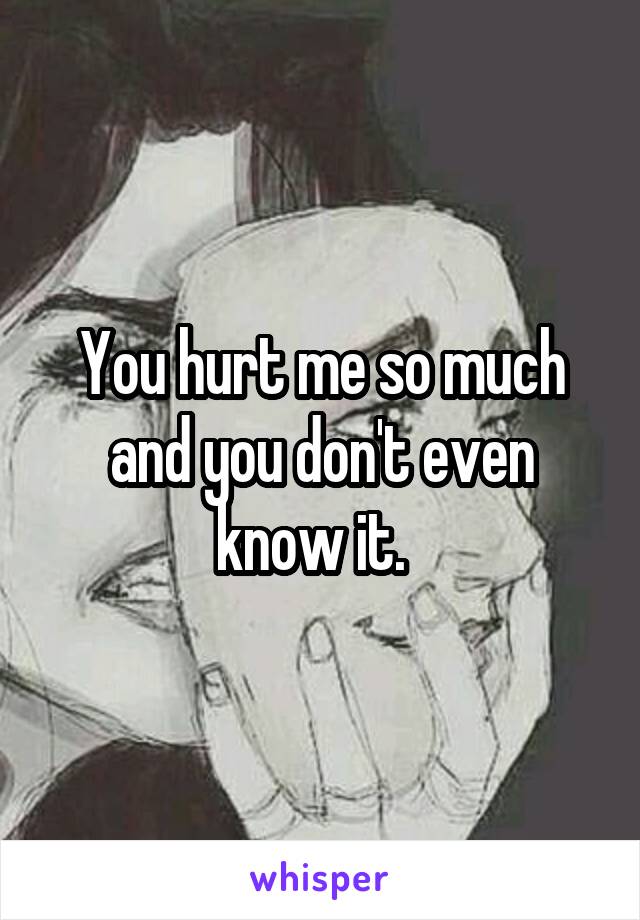 You hurt me so much and you don't even know it.  