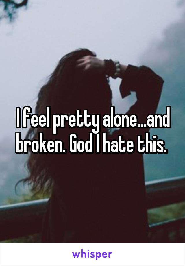 I feel pretty alone...and broken. God I hate this. 