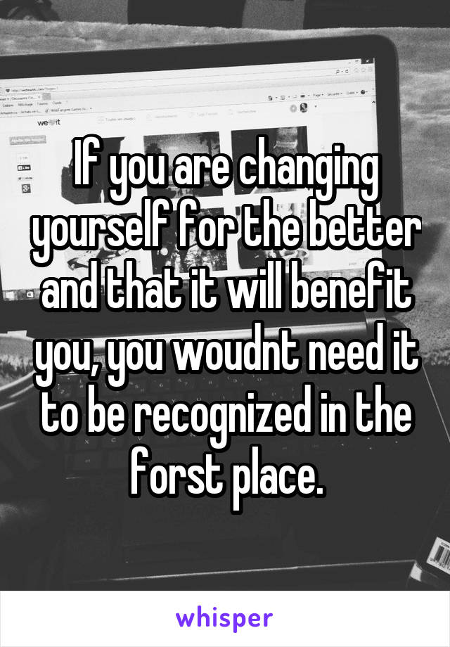 If you are changing yourself for the better and that it will benefit you, you woudnt need it to be recognized in the forst place.