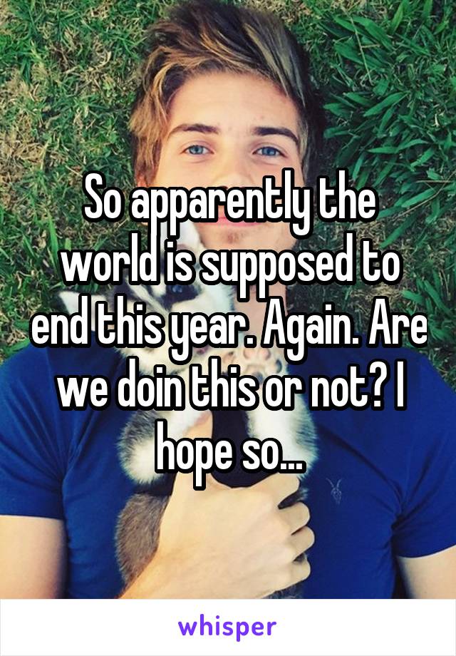 So apparently the world is supposed to end this year. Again. Are we doin this or not? I hope so...