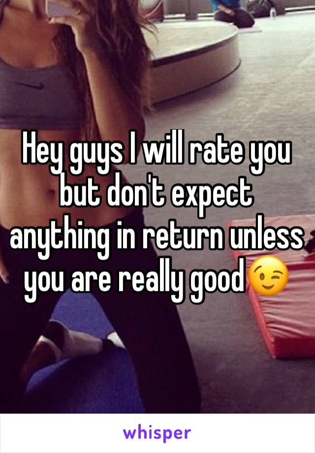 Hey guys I will rate you but don't expect anything in return unless you are really good😉
