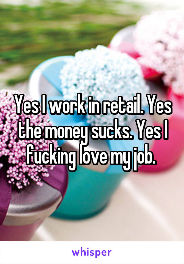 Yes I work in retail. Yes the money sucks. Yes I fucking love my job. 