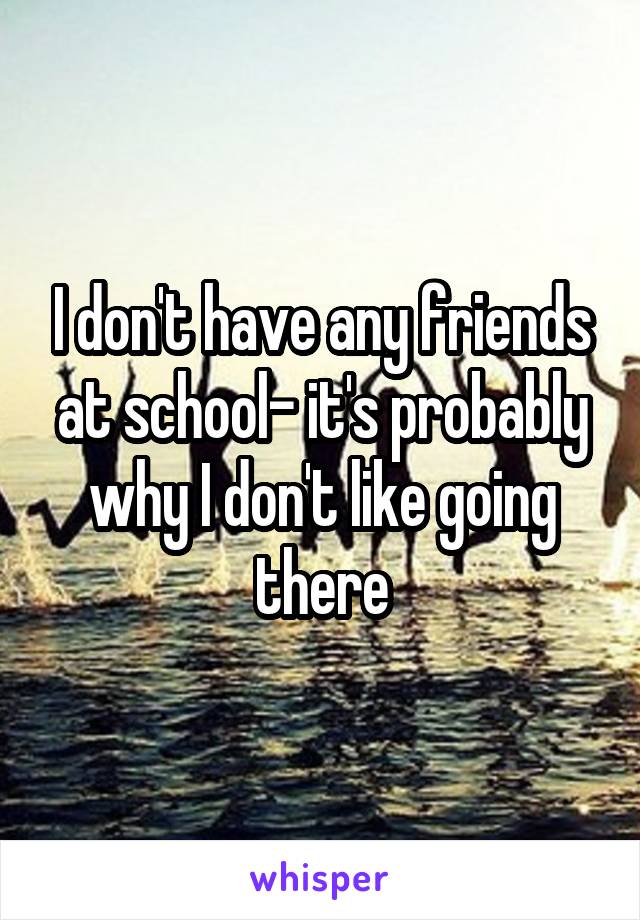 I don't have any friends at school- it's probably why I don't like going there