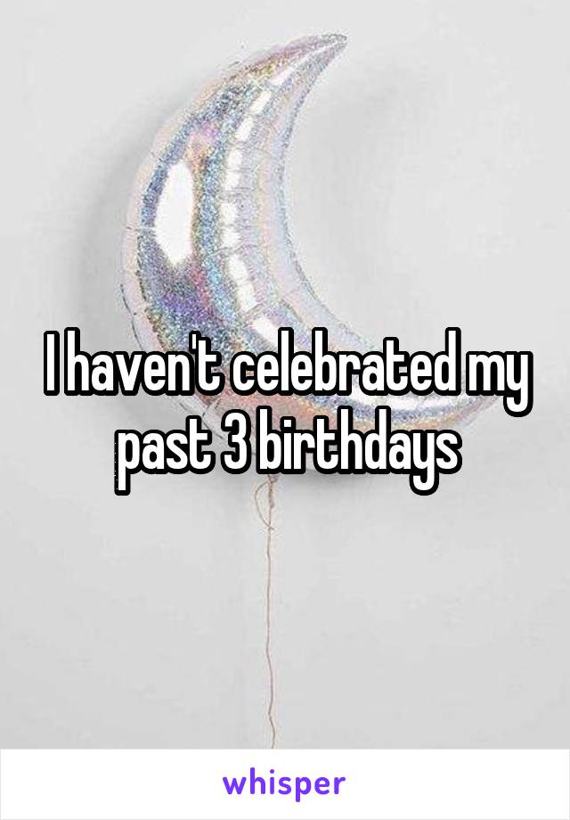 I haven't celebrated my past 3 birthdays