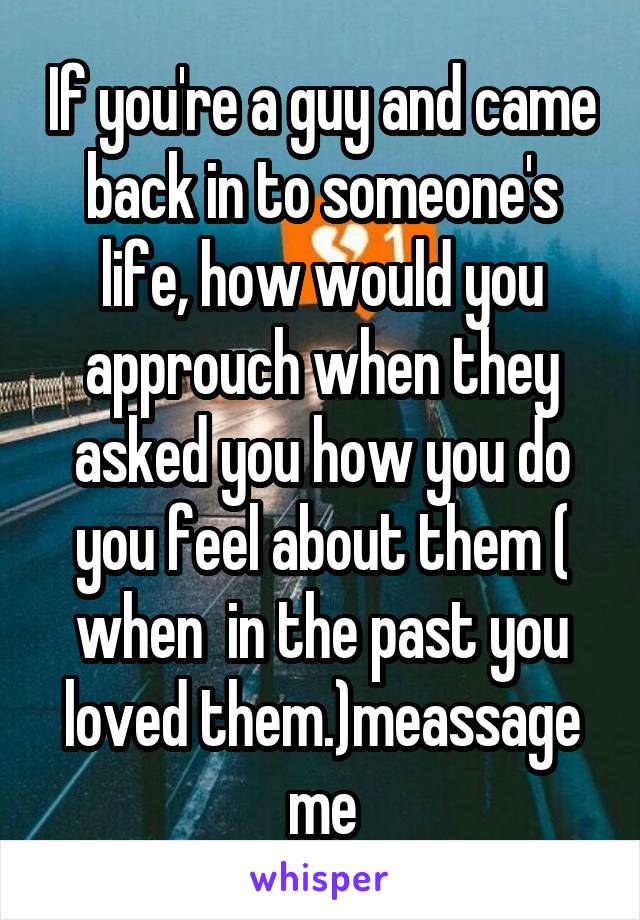 If you're a guy and came back in to someone's life, how would you approuch when they asked you how you do you feel about them ( when  in the past you loved them.)meassage me