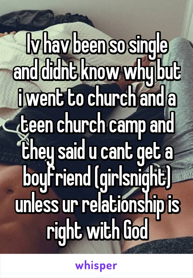 Iv hav been so single and didnt know why but i went to church and a teen church camp and they said u cant get a boyfriend (girlsnight) unless ur relationship is right with God