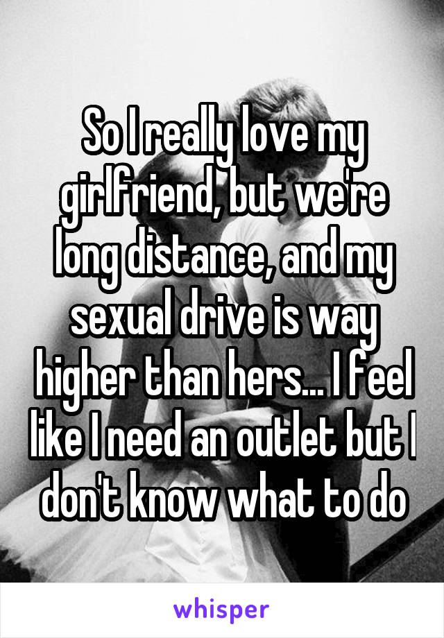 So I really love my girlfriend, but we're long distance, and my sexual drive is way higher than hers... I feel like I need an outlet but I don't know what to do