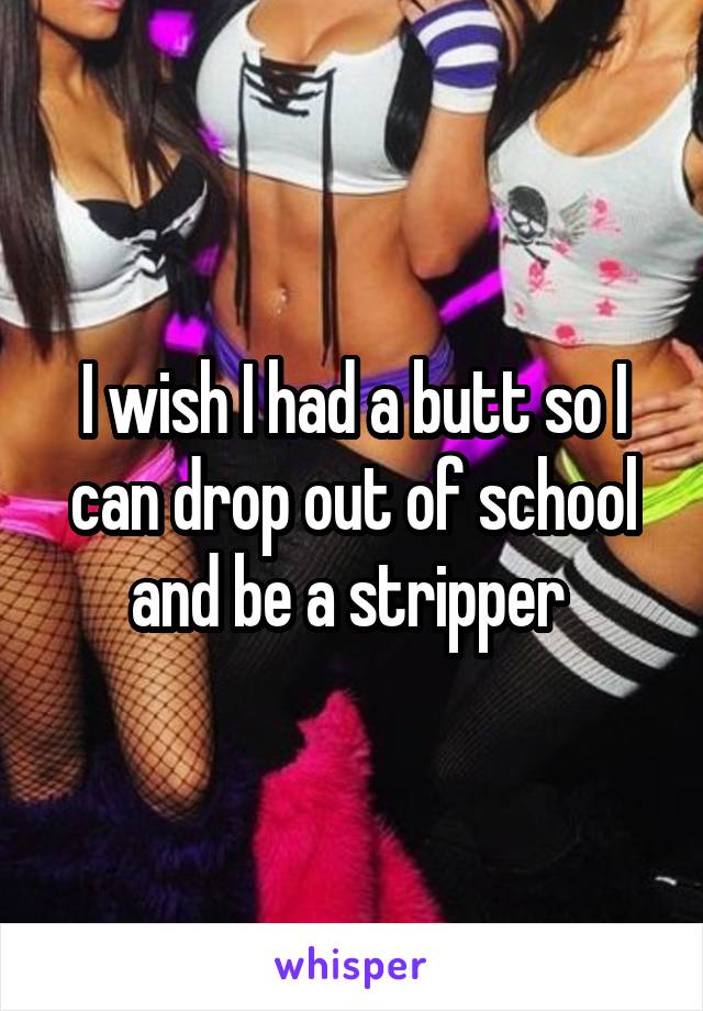I wish I had a butt so I can drop out of school and be a stripper 