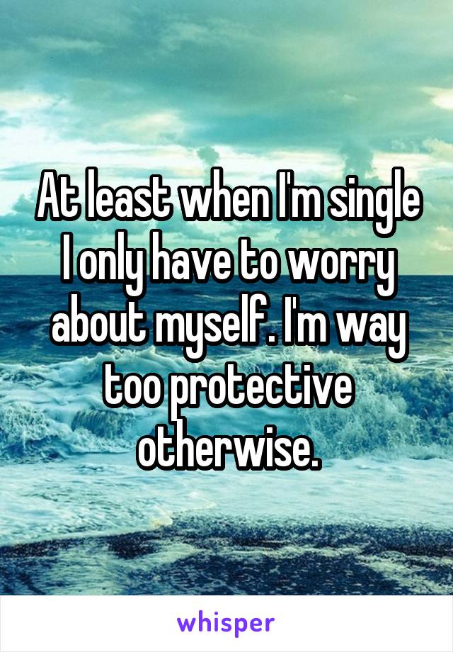 At least when I'm single I only have to worry about myself. I'm way too protective otherwise.