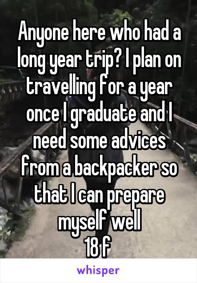 Anyone here who had a long year trip? I plan on travelling for a year once I graduate and I need some advices from a backpacker so that I can prepare myself well
18 f 