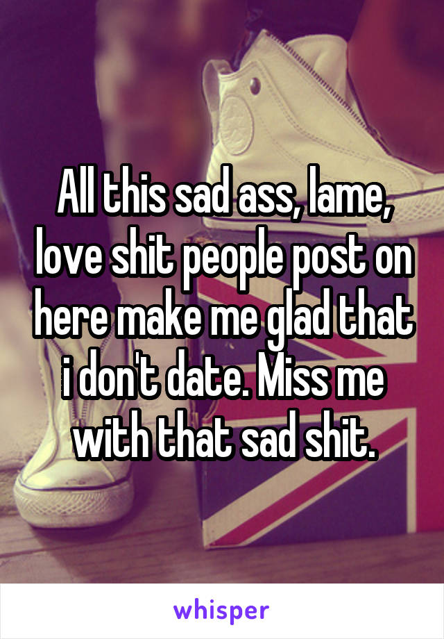 All this sad ass, lame, love shit people post on here make me glad that i don't date. Miss me with that sad shit.