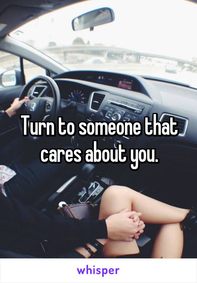 Turn to someone that cares about you.
