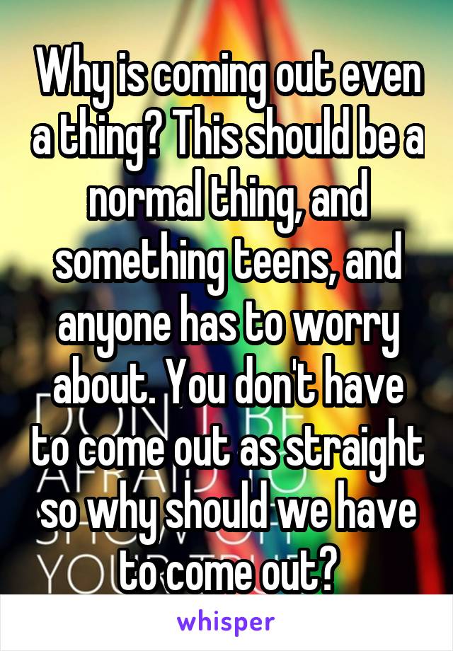 Why is coming out even a thing? This should be a normal thing, and something teens, and anyone has to worry about. You don't have to come out as straight so why should we have to come out?