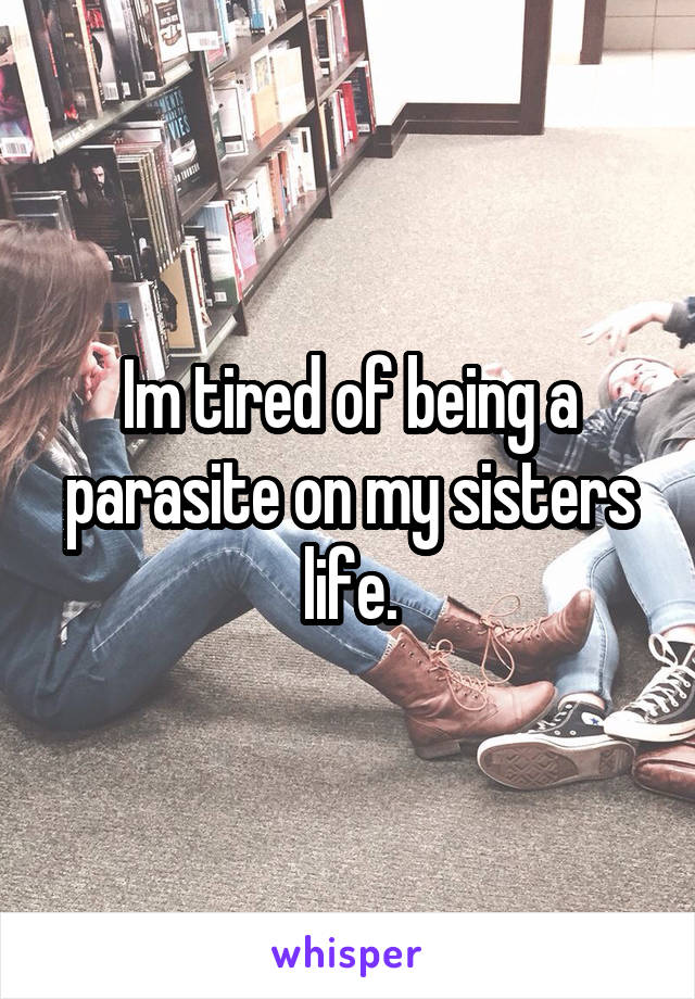 Im tired of being a parasite on my sisters life.