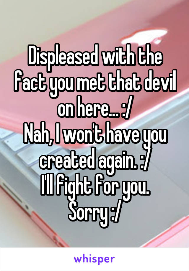 Displeased with the fact you met that devil on here... :/
Nah, I won't have you created again. :/
I'll fight for you.
Sorry :/