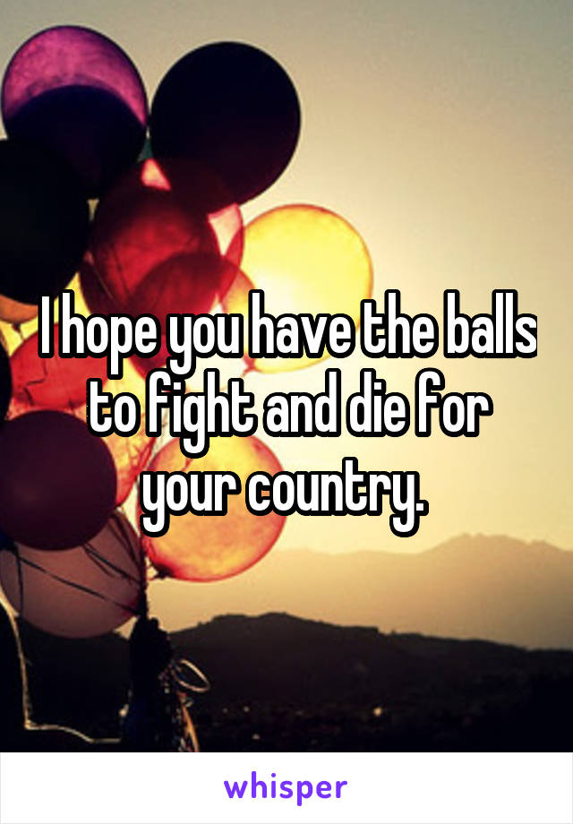 I hope you have the balls to fight and die for your country. 