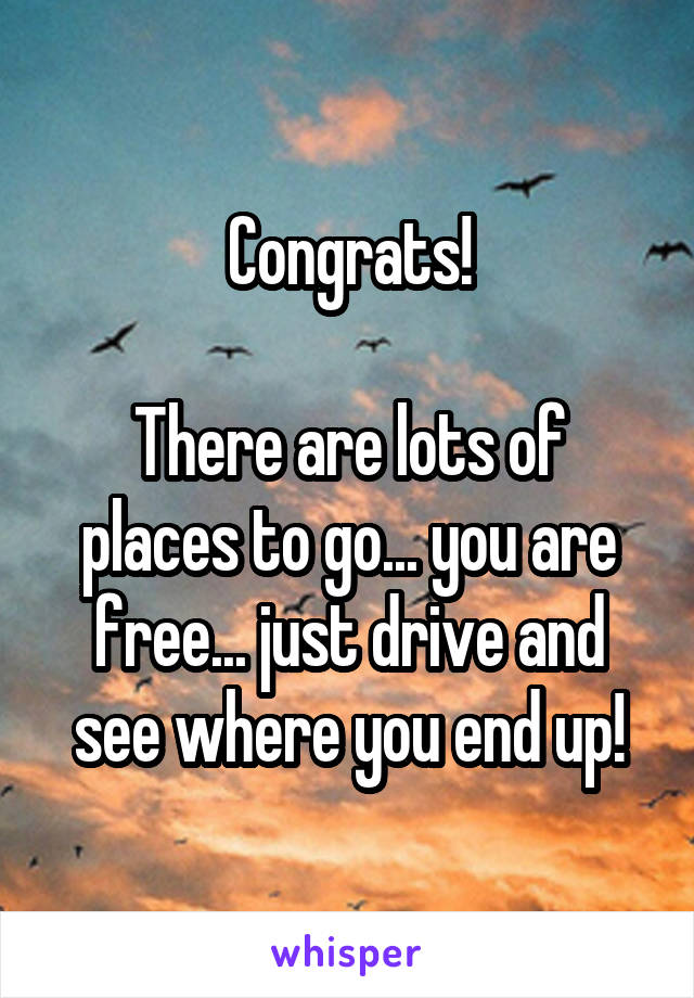 Congrats!

There are lots of places to go... you are free... just drive and see where you end up!