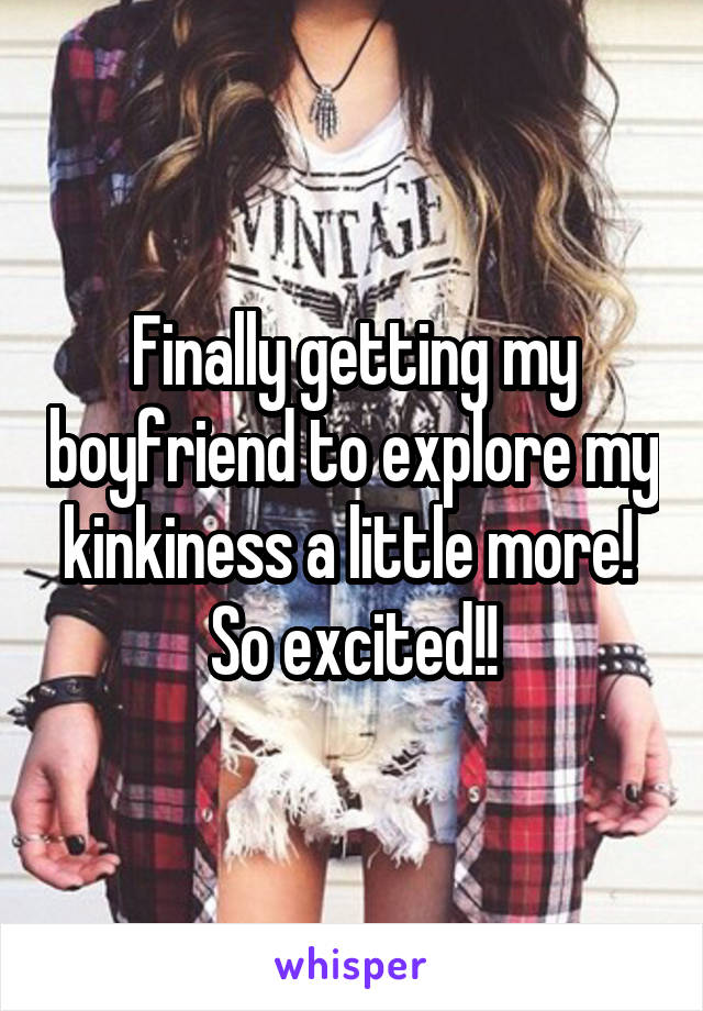 Finally getting my boyfriend to explore my kinkiness a little more!  So excited!!