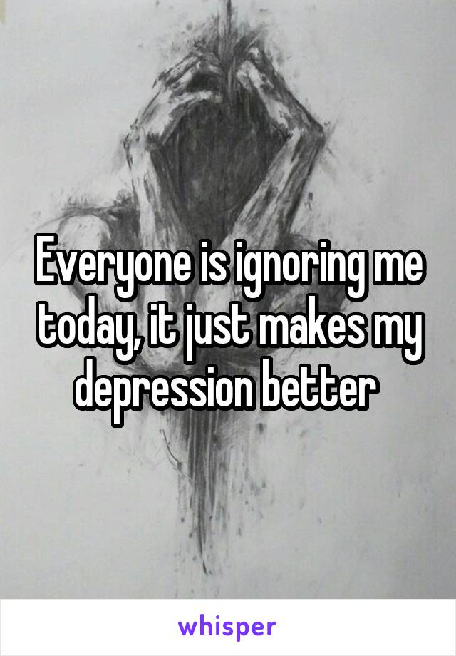Everyone is ignoring me today, it just makes my depression better 